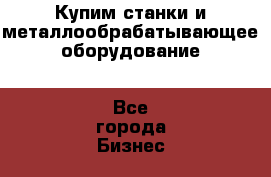 Купим станки и металлообрабатывающее оборудование - Все города Бизнес » Оборудование   . Адыгея респ.,Майкоп г.